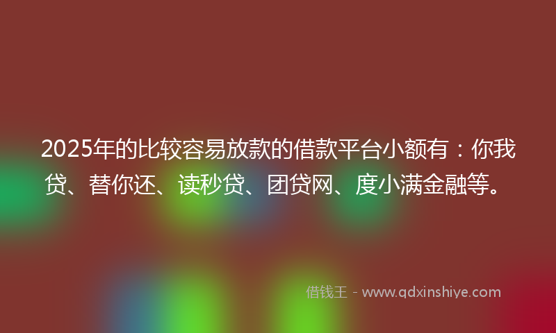 2025年的比较容易放款的借款平台小额有：你我贷、替你还、读秒贷、团贷网、度小满金融等。