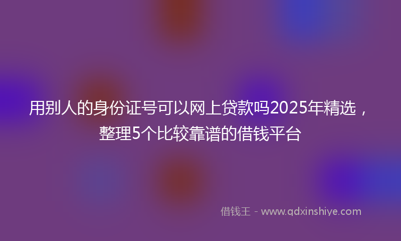 用别人的身份证号可以网上贷款吗2025年精选，整理5个比较靠谱的借钱平台