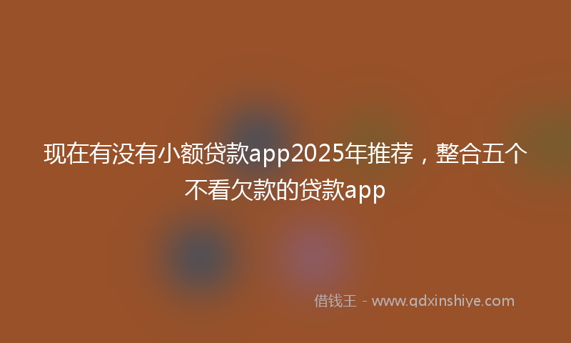 现在有没有小额贷款app2025年推荐，整合五个不看欠款的贷款app