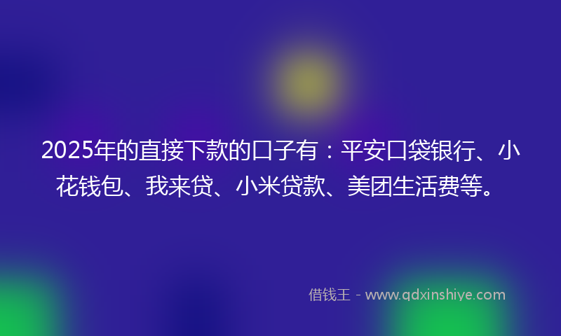 2025年的直接下款的口子有：平安口袋银行、小花钱包、我来贷、小米贷款、美团生活费等。