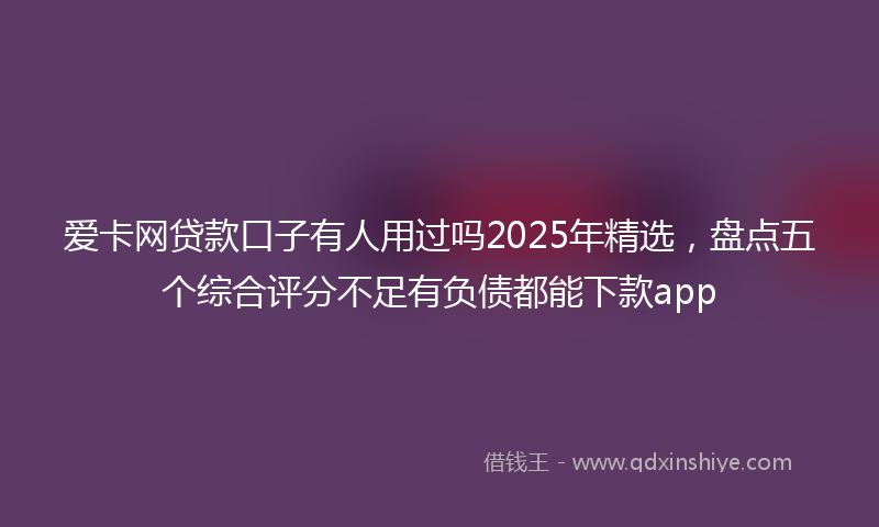 爱卡网贷款口子有人用过吗2025年精选，盘点五个综合评分不足有负债都能下款app
