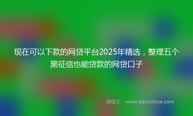 现在可以下款的网贷平台2025年精选，整理五个黑征信也能贷款的网贷口子