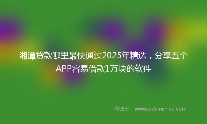湘潭贷款哪里最快通过2025年精选，分享五个APP容易借款1万块的软件