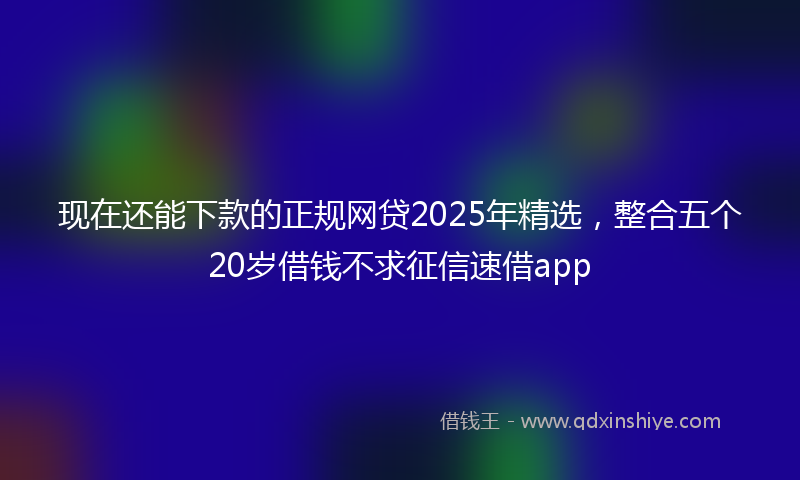 现在还能下款的正规网贷2025年精选，整合五个20岁借钱不求征信速借app