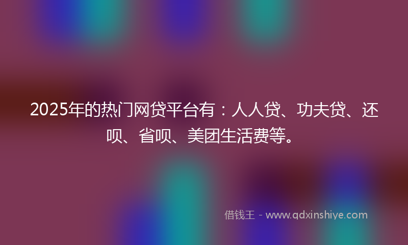 2025年的热门网贷平台有：人人贷、功夫贷、还呗、省呗、美团生活费等。