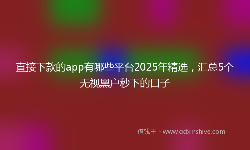 直接下款的app有哪些平台2025年精选，汇总5个无视黑户秒下的口子