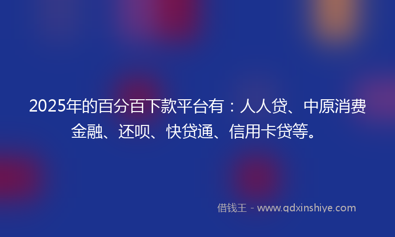 2025年的百分百下款平台有:人人贷、中原消费金融、还呗、快贷通、信用卡贷等。