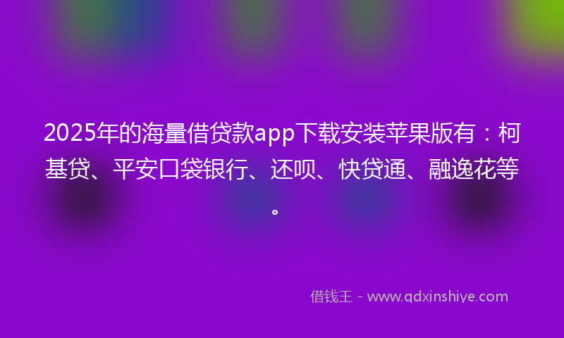 2025年的海量借贷款app下载安装苹果版有：柯基贷、平安口袋银行、还呗、快贷通、融逸花等。