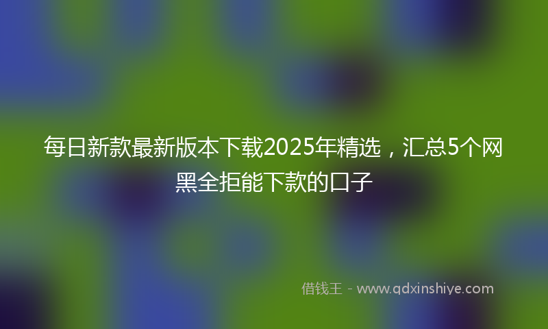 每日新款最新版本下载2025年精选，汇总5个网黑全拒能下款的口子