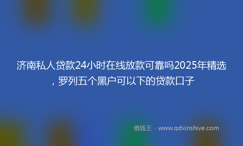 济南私人贷款24小时在线放款可靠吗2025年精选，罗列五个黑户可以下的贷款口子