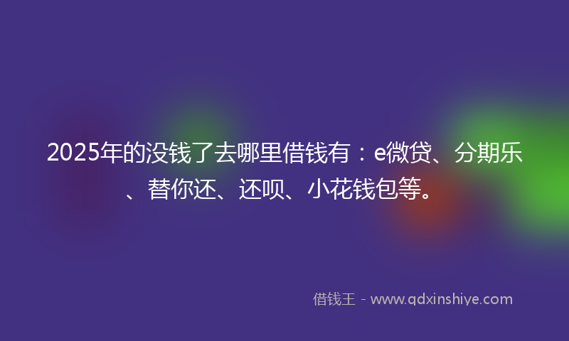 2025年的没钱了去哪里借钱有：e微贷、分期乐、替你还、还呗、小花钱包等。
