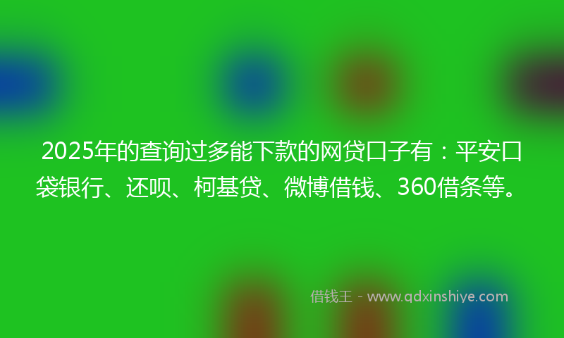 2025年的查询过多能下款的网贷口子有：平安口袋银行、还呗、柯基贷、微博借钱、360借条等。