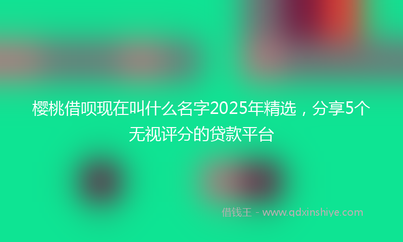 樱桃借呗现在叫什么名字2025年精选，分享5个无视评分的贷款平台