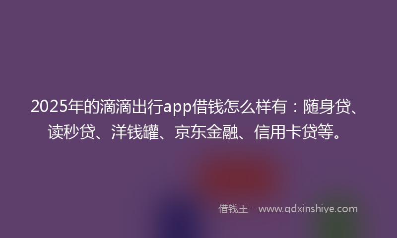 2025年的滴滴出行app借钱怎么样有：随身贷、读秒贷、洋钱罐、京东金融、信用卡贷等。