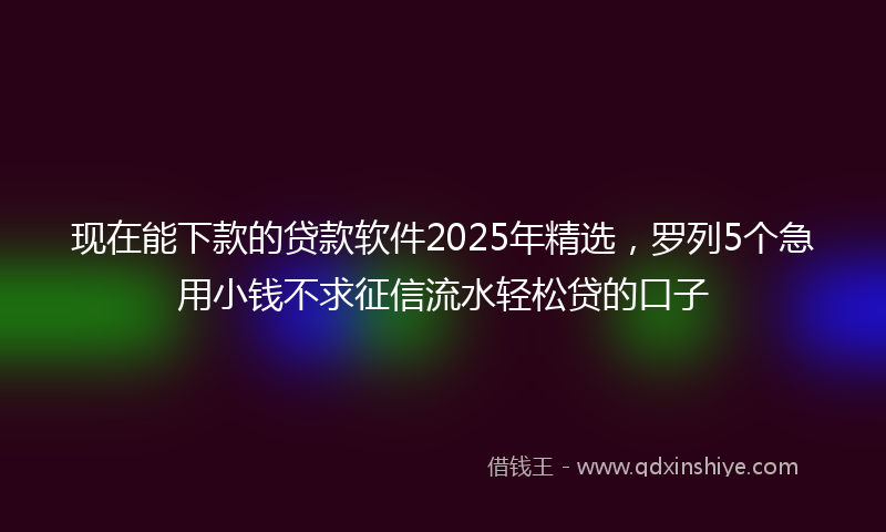 现在能下款的贷款软件2025年精选，罗列5个急用小钱不求征信流水轻松贷的口子
