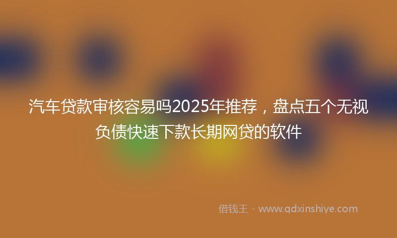 汽车贷款审核容易吗2025年推荐，盘点五个无视负债快速下款长期网贷的软件