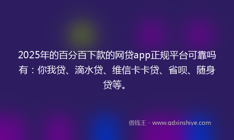 2025年的百分百下款的网贷app正规平台可靠吗有：你我贷、滴水贷、维信卡卡贷、省呗、随身贷等。