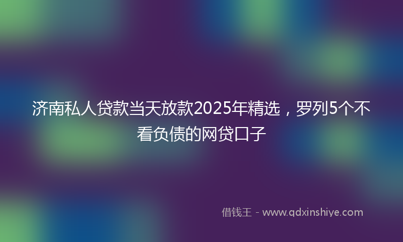 济南私人贷款当天放款2025年精选，罗列5个不看负债的网贷口子
