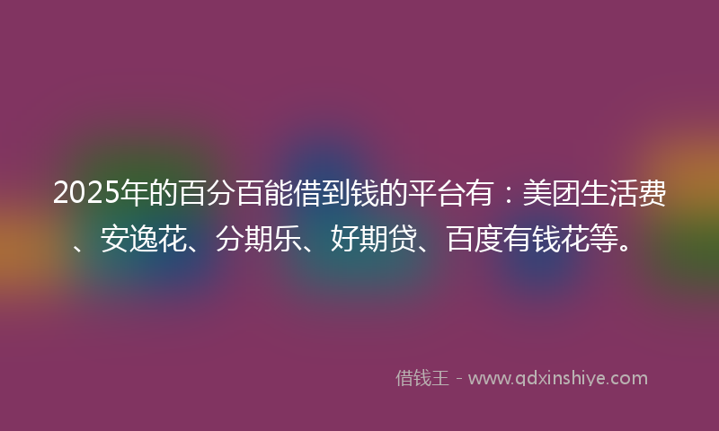 2025年的百分百能借到钱的平台有：美团生活费、安逸花、分期乐、好期贷、百度有钱花等。