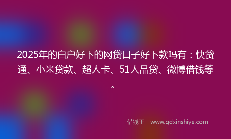 2025年的白户好下的网贷口子好下款吗有：快贷通、小米贷款、超人卡、51人品贷、微博借钱等。