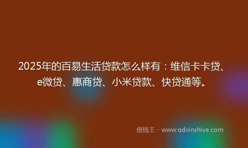 2025年的百易生活贷款怎么样有：维信卡卡贷、e微贷、惠商贷、小米贷款、快贷通等。