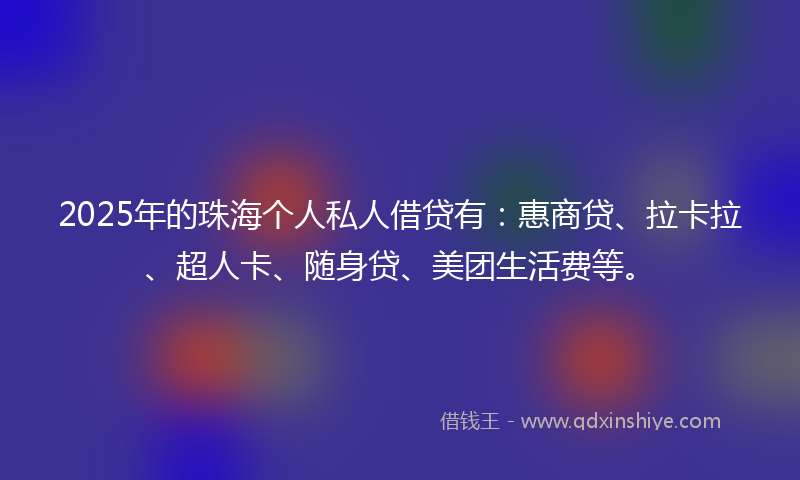 2025年的珠海个人私人借贷有：惠商贷、拉卡拉、超人卡、随身贷、美团生活费等。
