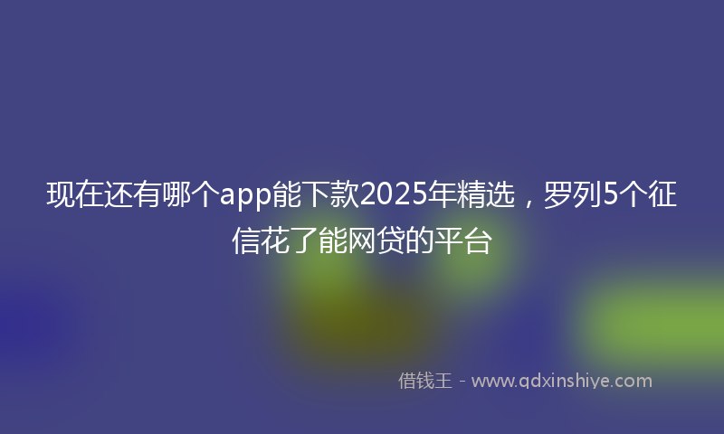现在还有哪个app能下款2025年精选，罗列5个征信花了能网贷的平台