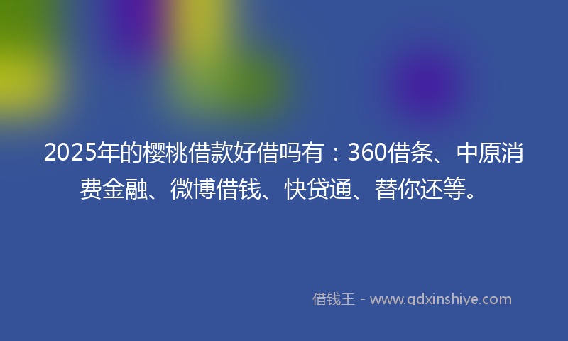 2025年的樱桃借款好借吗有：360借条、中原消费金融、微博借钱、快贷通、替你还等。