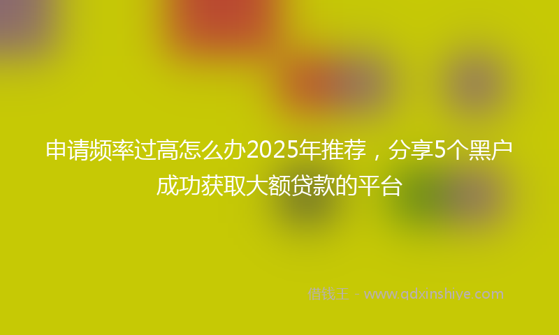 申请频率过高怎么办2025年推荐，分享5个黑户成功获取大额贷款的平台