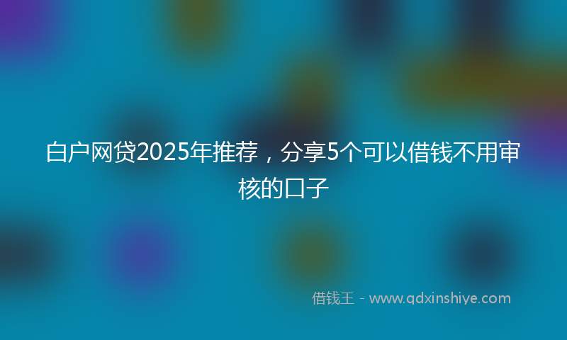 白户网贷2025年推荐，分享5个可以借钱不用审核的口子