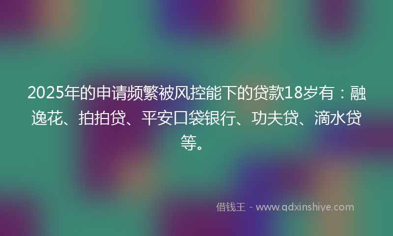 2025年的申请频繁被风控能下的贷款18岁有：融逸花、拍拍贷、平安口袋银行、功夫贷、滴水贷等。