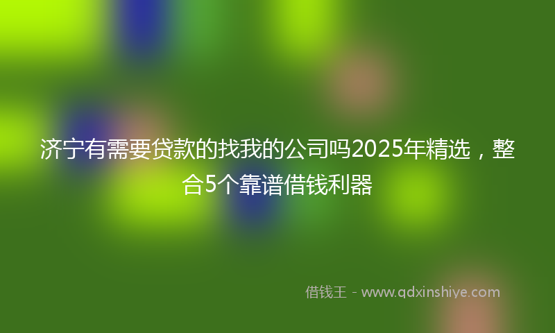 济宁有需要贷款的找我的公司吗2025年精选，整合5个靠谱借钱利器