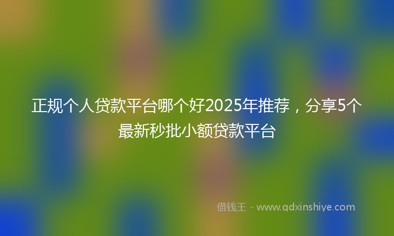 正规个人贷款平台哪个好2025年推荐，分享5个最新秒批小额贷款平台
