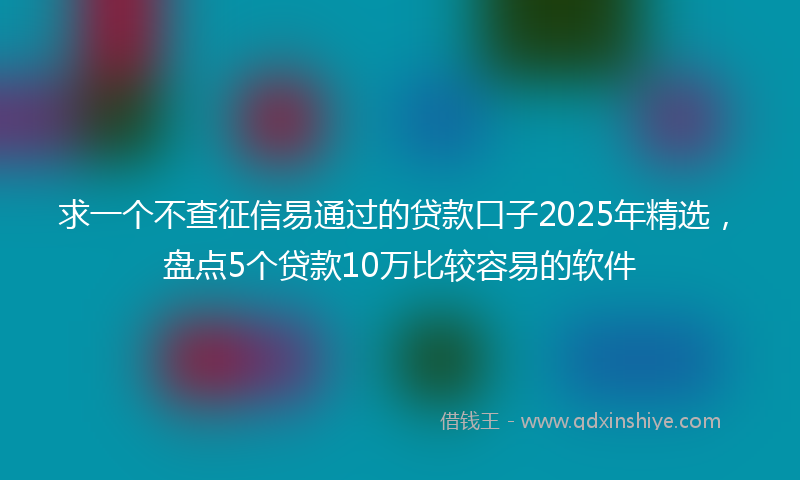 求一个不查征信易通过的贷款口子2025年精选，盘点5个贷款10万比较容易的软件