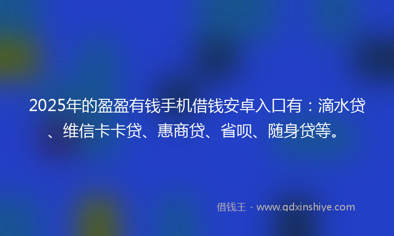 2025年的盈盈有钱手机借钱安卓入口有：滴水贷、维信卡卡贷、惠商贷、省呗、随身贷等。