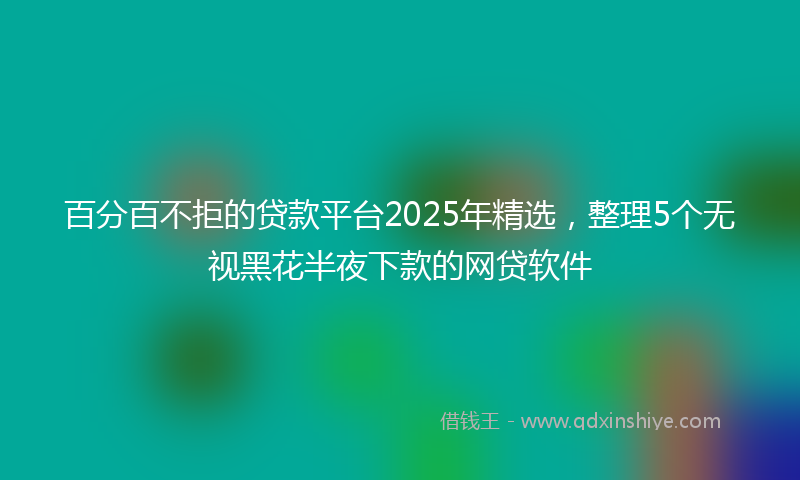 百分百不拒的贷款平台2025年精选，整理5个无视黑花半夜下款的网贷软件