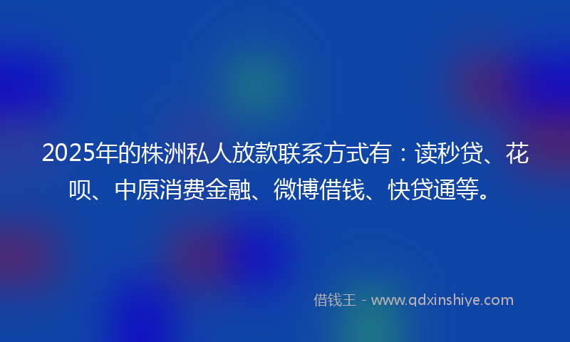 2025年的株洲私人放款联系方式有：读秒贷、花呗、中原消费金融、微博借钱、快贷通等。