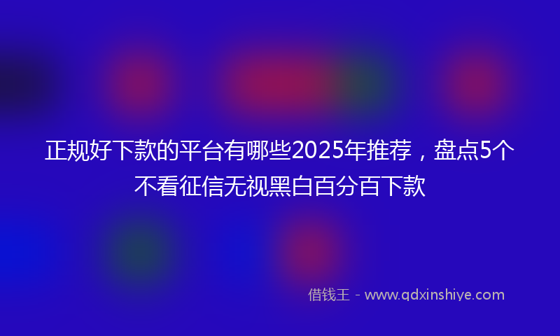正规好下款的平台有哪些2025年推荐，盘点5个不看征信无视黑白百分百下款