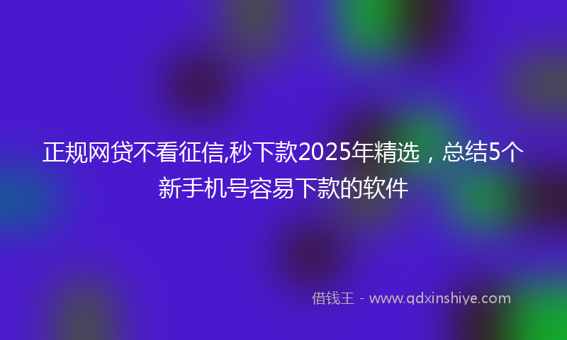 正规网贷不看征信,秒下款2025年精选，总结5个新手机号容易下款的软件