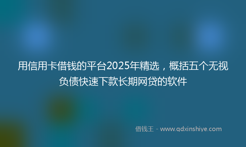 用信用卡借钱的平台2025年精选，概括五个无视负债快速下款长期网贷的软件