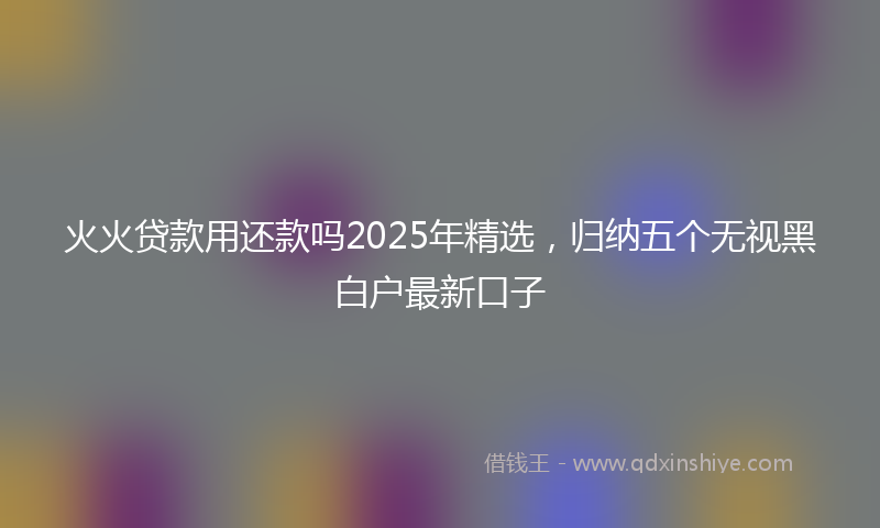 火火贷款用还款吗2025年精选，归纳五个无视黑白户最新口子
