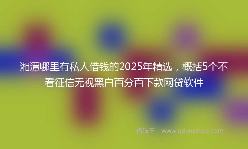 湘潭哪里有私人借钱的2025年精选，概括5个不看征信无视黑白百分百下款网贷软件