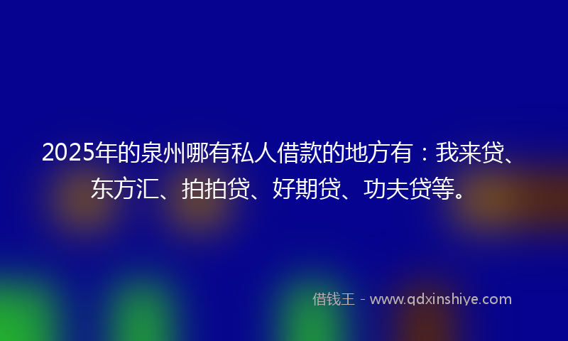 2025年的泉州哪有私人借款的地方有：我来贷、东方汇、拍拍贷、好期贷、功夫贷等。