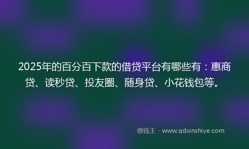2025年的百分百下款的借贷平台有哪些有：惠商贷、读秒贷、投友圈、随身贷、小花钱包等。
