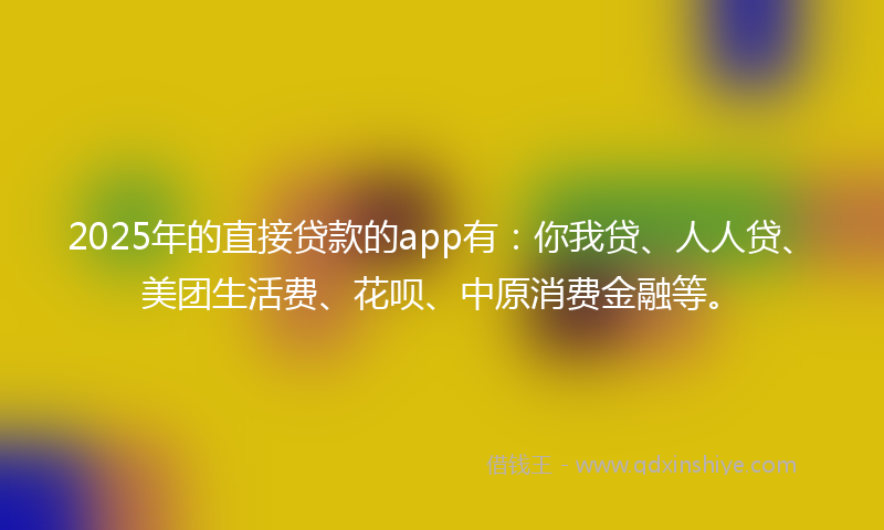 2025年的直接贷款的app有：你我贷、人人贷、美团生活费、花呗、中原消费金融等。