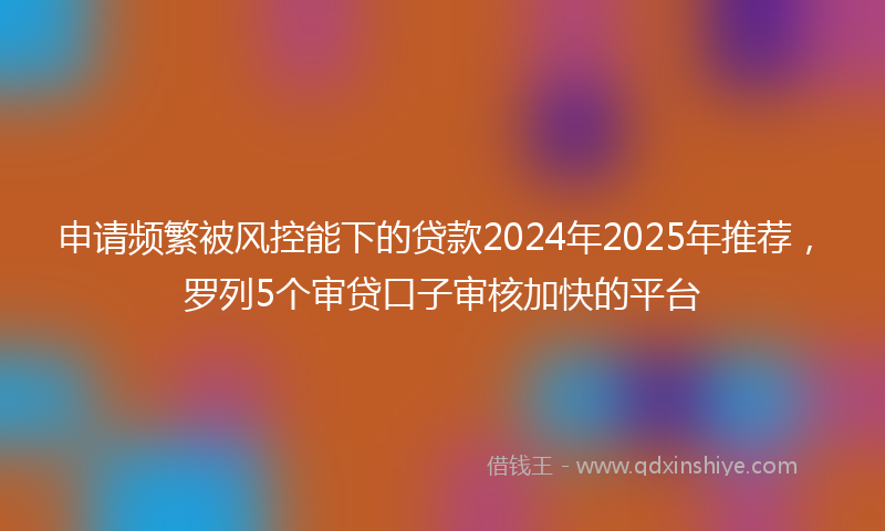 申请频繁被风控能下的贷款2024年2025年推荐，罗列5个审贷口子审核加快的平台