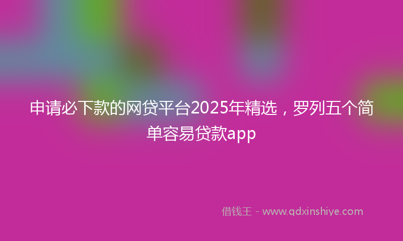 申请必下款的网贷平台2025年精选，罗列五个简单容易贷款app