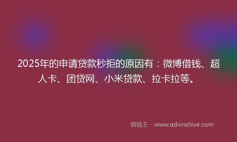 2025年的申请贷款秒拒的原因有：微博借钱、超人卡、团贷网、小米贷款、拉卡拉等。