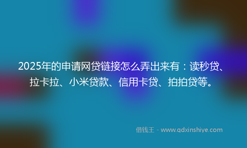 2025年的申请网贷链接怎么弄出来有：读秒贷、拉卡拉、小米贷款、信用卡贷、拍拍贷等。