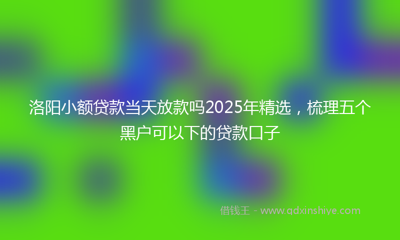 洛阳小额贷款当天放款吗2025年精选，梳理五个黑户可以下的贷款口子